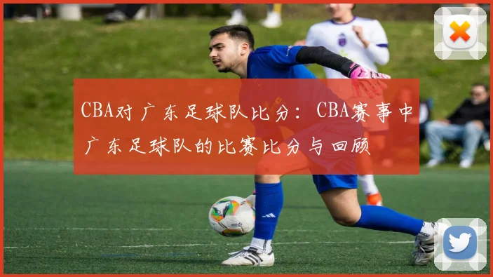CBA对广东足球队比分：CBA赛事中广东足球队的比赛比分与回顾