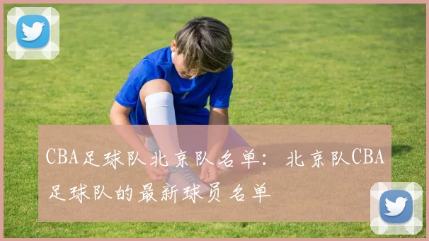 CBA足球队北京队名单：北京队CBA足球队的最新球员名单