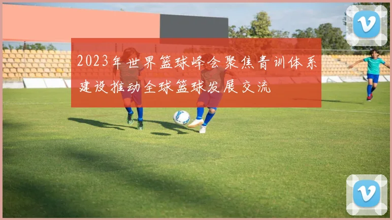 2023年世界篮球峰会聚焦青训体系建设推动全球篮球发展交流