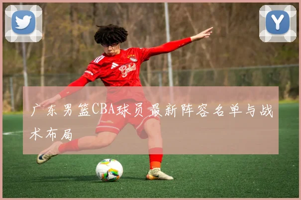 广东男篮CBA球员最新阵容名单与战术布局