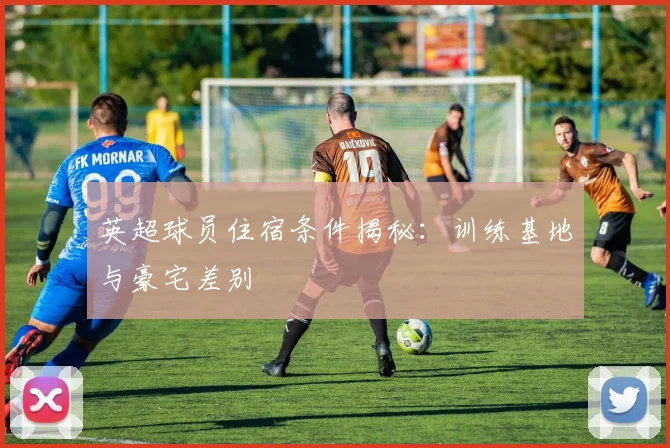 英超球员住宿条件揭秘：训练基地与豪宅差别